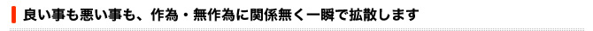 良い事も悪いことも、作為・無作為に関係なく一瞬で拡散します